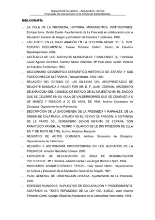 Trabajo final de carrera – Arquitectura Técnica
Propuesta de intervención en la Ermita de Santa Bárbara

BIBLIOGRAFÍA
-

LA VILLA DE LA FRESNEDA. HISTORIA, MONUMENTOS, INSTITUCIONES.
Enrique Julve, Ovidio Cuella. Ayuntamiento de La Fresneda en colaboración con la
Diputación General de Aragón y el Instituto de Estudios Turolenses. 1986.

-

LAS ARTES EN EL BAJO ARAGÓN EN LA SEGUNDA MITAD DEL S. XVIII.
ESTUDIO DOCUMENTAL. Teresa Thomson Llisterri. Centro de Estudios
Bajoaragoneses. 2002.

-

CATÁLOGO DE LOS ARCHIVOS MUNICIPALES TUROLENSES (II). Francisco
Javier Aguirre González, Carmen Moles Villamate, Mª Pilar Abos Castel. Instituto
de Estudios Turolenses. 1983.

-

DICCIONARIO GEOGRÁFICO-ESTADÍSTICO-HISTÓRICO DE ESPAÑA Y SUS
POSESIONES DE ULTRAMAR. Pascual Madoz. 1845-1850.

-

RELACIÓN DEL ESTADO DE LAS IGLESIAS DEL ARCIPRESTAZGO DE
BELCHITE MANDADA A HACER POR SR. D. F. JUAN CEBRIÁN, ARZOBISPO
DE ZARAGOZA DEL CONSEJO DE ESTADO DE SU MAJESTAD EN EL SÍNODO
QUE SE CELEBRÓ EN SU VILLA DE VALDERROBRES QUE SE COMENZÓ A 5
DE MARZO Y FENECIÓ A 30 DE ABRIL DE 1656. Archivo Diocesano de
Zaragoza. Departamento de Patrimonio.

-

DESCRIPCIÓN DE LA ENCOMIENDA DE LA FRESNEDA Y RAPHALES, DE LA
ORDEN DE CALATRAVA, SITUADA EN EL REYNO DE ARAGÓN, A INSTANCIA
DE LA PARTE DEL SERENÍSIMO SEÑOR INFANTE DE ESPAÑA, DON
FRANCISCO XAVIER, AL TIEMPO Y QUANDO SE LE DIO POSESIÓN DE ELLA
EN 1º DE MAYO DE 1766. Archivo Histórico Nacional.

-

REGISTRO

DE

ACTOS

COMUNES.

Archivo

Diocesano

de

Zaragoza.

Departamento de Patrimonio.
-

RELIGIÓN Y ASTRONOMÍA PREHISTÓRICAS EN LOS ALEDAÑOS DE LA
FRESNEDA. Amador Rebullida Conesa. 2003.

-

EXPEDIENTE

DE

DECLARACIÓN

DE

ÁREA

DE

REHABILITACIÓN

PREFERENTE. Mª Francisca Jubierre Darsa, Luis Angel Moreno López. 1994.
-

INVENTARIO ARQUITECTÓNICO: TERUEL. Félix Benito Martín. Departamento
de Cultura y Educación de la Diputación General de Aragón. 1991.

-

PLAN GENERAL DE ORDENACION URBANA. Ayuntamiento de La Fresneda.
2000.

-

EDIFICIOS RUINOSOS. SUPUESTOS DE DECLARACIÓN Y PROCEDIMIENTO.
ADAPTADO AL TEXTO REFUNDIDO DE LA LEY DEL SUELO. José Vicente
Ferrando Corell. Colegio Oficial de Arquitectos de la Comunidad Valenciana. 1994.

 