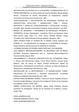 Trabajo final de carrera – Arquitectura Técnica
Propuesta de intervención en la Ermita de Santa Bárbara

-

METODOLOGÍA DE ESTUDIO DE LA ALTERACIÓN Y CONSERVACIÓN DE LA
PIEDRA MONUMENTAL. M. Gracia Gómez de Terreros Guardiola, Manuel Alcalde
Moreno.

Universidad de Sevilla, Secretariado de Publicaciones,

Instituto

Universitario de Ciencias de la Construcción. 2000.
-

CARACTERIZACIÓN Y RESTAURACIÓN DE MATERIALES PÉTREOS EN
ARQUITECTURA,

ESCULTURA

Y

ARQUEOLOGÍA.

TOMO

1.

ROCAS,

MORTEROS Y LADRILLOS: CARACTERIZACIÓN Y PATOLOGÍAS. Fundación
Uncastillo. Dpto. Geología Universidad de Zaragoza. Equipo Arbotante. Julio 2002.
-

MANUAL DE DIAGNOSIS Y TRATAMIENTO DE MATERIALES PÉTREOS Y
CERÁMICOS. Col.legi d’Aparelladors i Arquitectes Tècnics de Barcelona. Rosa
María Esbert, Jorge Ordaz, Fco. Javier Alonso, Modesto Montoto, Teresa
Gonzáliez Limón, Mónica Álvarez de Buergo Ballester. Barcelona, 1997.

-

LIBRO TÉCNICO PARA LA CALIDAD DE LA PIEDRA. Estudio realizado para
OLNASA, S.L. por Departamento de Geología de la Universidad de Zaragoza.
Equipo Arbotante, Estudios técnicos de calidad de los materiales.

-

LA PIEDRA NATURAL DE ESPAÑA, DIRECTORIO 2003. ROC MAQUINA.

-

AULA ABIERTA. MEZQUÍN-MATARRAÑA: UN RECORRIDO POR SU MEDIO
NATURAL. Omezyma, Organización para el

desarrollo Mezquín-Matarraña,

Fernando Zorrilla Alcaine. 2003.
-

PROCEDIMIENTO Y TÉCNICAS CONSTRUCTIVAS DEL PATRIMONIO. TOMO
3. Antonio José Mas-Guindal Lafarga, Franco Martín Sánchez, Enrique Nuere
Matauco, Jose Mª García de Miguel. Editorial Munilla-Lería. Master de
Restauración y Rehabilitación del Patrimonio. Colección de libros del Master de
Restauración y Rehabilitación del Patrimonio. 1999.

-

METODOLOGÍA DE LA RESTAURACIÓN Y LA REHABILITACIÓN. TOMO2.
Departamento

de

Construcción

y

tecnología

arquitectónicas.

Universidad

Politécnica de Madrid. Editorial Munilla-Lería. 1999.
-

ESTRUCTURAS DE MADERA. DISEÑO Y CÁLCULO. Ramón Argüelles Álvarez y
Francisco Arriaga Martitegui. Asociación de Investigación Técnica de las Industrias
de la Madera y Corcho. AITIM. 1996.

-

DISEÑO ESTRUCTURAL EN MADERA. Miguel Ángel Rodríguez Nevado.
Asociación de Investigación Técnica de las Industrias de la Madera y Corcho.
AITIM. 1999.

-

WWW. JURIDICAS.COM.

-

WWW.MATARRANYA DIGITAL.COM.

-

WWW.LAFRESNEDAWEB.COM.

 