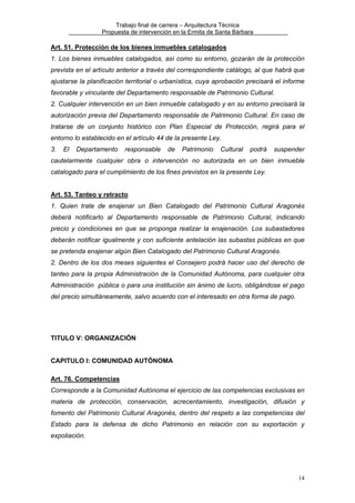 Trabajo final de carrera – Arquitectura Técnica
Propuesta de intervención en la Ermita de Santa Bárbara

Art. 51. Protección de los bienes inmuebles catalogados
1. Los bienes inmuebles catalogados, así como su entorno, gozarán de la protección
prevista en el artículo anterior a través del correspondiente catálogo, al que habrá que
ajustarse la planificación territorial o urbanística, cuya aprobación precisará el informe
favorable y vinculante del Departamento responsable de Patrimonio Cultural.
2. Cualquier intervención en un bien inmueble catalogado y en su entorno precisará la
autorización previa del Departamento responsable de Patrimonio Cultural. En caso de
tratarse de un conjunto histórico con Plan Especial de Protección, regirá para el
entorno lo establecido en el artículo 44 de la presente Ley.
3.

El

Departamento

responsable

de

Patrimonio

Cultural

podrá

suspender

cautelarmente cualquier obra o intervención no autorizada en un bien inmueble
catalogado para el cumplimiento de los fines previstos en la presente Ley.
Art. 53. Tanteo y retracto
1. Quien trate de enajenar un Bien Catalogado del Patrimonio Cultural Aragonés
deberá notificarlo al Departamento responsable de Patrimonio Cultural, indicando
precio y condiciones en que se proponga realizar la enajenación. Los subastadores
deberán notificar igualmente y con suficiente antelación las subastas públicas en que
se pretenda enajenar algún Bien Catalogado del Patrimonio Cultural Aragonés.
2. Dentro de los dos meses siguientes el Consejero podrá hacer uso del derecho de
tanteo para la propia Administración de la Comunidad Autónoma, para cualquier otra
Administración pública o para una institución sin ánimo de lucro, obligándose el pago
del precio simultáneamente, salvo acuerdo con el interesado en otra forma de pago.

TITULO V: ORGANIZACIÓN
CAPITULO I: COMUNIDAD AUTÓNOMA
Art. 76. Competencias
Corresponde a la Comunidad Autónoma el ejercicio de las competencias exclusivas en
materia de protección, conservación, acrecentamiento, investigación, difusión y
fomento del Patrimonio Cultural Aragonés, dentro del respeto a las competencias del
Estado para la defensa de dicho Patrimonio en relación con su exportación y
expoliación.

14

 
