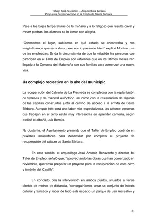 Trabajo final de carrera – Arquitectura Técnica
Propuesta de intervención en la Ermita de Santa Bárbara

Pese a las bajas temperaturas de la mañana y a lo fatigoso que resulta cavar y
mover piedras, los alumnos se lo toman con alegría.

“Conocemos el lugar, sabíamos en qué estado se encontraba y nos
imaginábamos que sería duro, pero nos lo pasamos bien”, explicó Montse, una
de las empleadas. Se da la circunstancia de que la mitad de las personas que
participan en el Taller de Empleo son catalanes que en los últimos meses han
llegado a la Comarca del Matarraña con sus familias para comenzar una nueva
vida.

Un complejo recreativo en lo alto del municipio
La recuperación del Calvario de La Fresneda se completará con la replantación
de cipreses y de matorral autóctono, así como con la restauración de algunas
de las capillas construidas junto al camino de acceso a la ermita de Santa
Bárbara. Aunque ésta será una labor más especializada, las catorce personas
que trabajan en el cerro están muy interesadas en aprender cantería, según
explicó el albañil, Luis Bernús.

No obstante, el Ayuntamiento pretende que el Taller de Empleo continúe en
próximas

anualidades

para

desarrollar por

completo

el

proyecto

de

recuperación del cabezo de Santa Bárbara.

En este sentido, el arqueólogo José Antonio Benavente y director del
Taller de Empleo, señaló que, “aprovechando las obras que han comenzado en
noviembre, queremos preparar un proyecto para la recuperación de este cerro
y también del Castillo”.

En concreto, con la intervención en ambos puntos, situados a varios
cientos de metros de distancia, “conseguiríamos crear un conjunto de interés
cultural y turístico y hacer de todo este espacio un parque de uso recreativo y

133

 