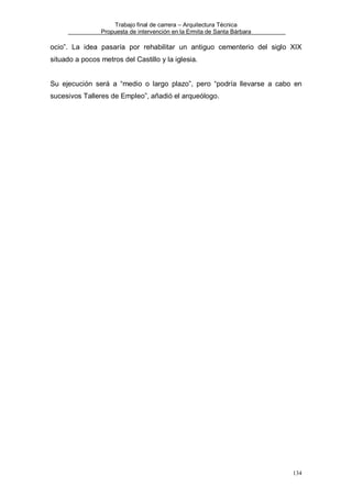 Trabajo final de carrera – Arquitectura Técnica
Propuesta de intervención en la Ermita de Santa Bárbara

ocio”. La idea pasaría por rehabilitar un antiguo cementerio del siglo XIX
situado a pocos metros del Castillo y la iglesia.

Su ejecución será a “medio o largo plazo”, pero “podría llevarse a cabo en
sucesivos Talleres de Empleo”, añadió el arqueólogo.

134

 