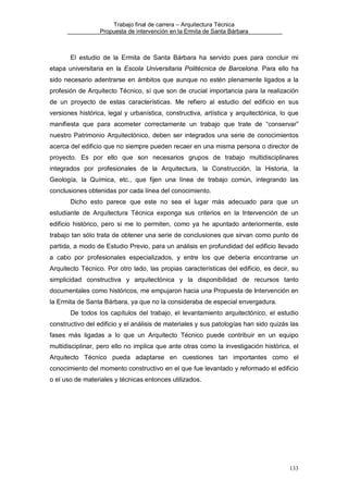 Trabajo final de carrera – Arquitectura Técnica
Propuesta de intervención en la Ermita de Santa Bárbara

El estudio de la Ermita de Santa Bárbara ha servido pues para concluir mi
etapa universitaria en la Escola Universitaria Politécnica de Barcelona. Para ello ha
sido necesario adentrarse en ámbitos que aunque no estén plenamente ligados a la
profesión de Arquitecto Técnico, sí que son de crucial importancia para la realización
de un proyecto de estas características. Me refiero al estudio del edificio en sus
versiones histórica, legal y urbanística, constructiva, artística y arquitectónica, lo que
manifiesta que para acometer correctamente un trabajo que trate de “conservar”
nuestro Patrimonio Arquitectónico, deben ser integrados una serie de conocimientos
acerca del edificio que no siempre pueden recaer en una misma persona o director de
proyecto. Es por ello que son necesarios grupos de trabajo multidisciplinares
integrados por profesionales de la Arquitectura, la Construcción, la Historia, la
Geología, la Química, etc., que fijen una línea de trabajo común, integrando las
conclusiones obtenidas por cada línea del conocimiento.
Dicho esto parece que este no sea el lugar más adecuado para que un
estudiante de Arquitectura Técnica exponga sus criterios en la Intervención de un
edificio histórico, pero si me lo permiten, como ya he apuntado anteriormente, este
trabajo tan sólo trata de obtener una serie de conclusiones que sirvan como punto de
partida, a modo de Estudio Previo, para un análisis en profundidad del edificio llevado
a cabo por profesionales especializados, y entre los que debería encontrarse un
Arquitecto Técnico. Por otro lado, las propias características del edificio, es decir, su
simplicidad constructiva y arquitectónica y la disponibilidad de recursos tanto
documentales como históricos, me empujaron hacia una Propuesta de Intervención en
la Ermita de Santa Bárbara, ya que no la consideraba de especial envergadura.
De todos los capítulos del trabajo, el levantamiento arquitectónico, el estudio
constructivo del edificio y el análisis de materiales y sus patologías han sido quizás las
fases más ligadas a lo que un Arquitecto Técnico puede contribuir en un equipo
multidisciplinar, pero ello no implica que ante otras como la investigación histórica, el
Arquitecto Técnico pueda adaptarse en cuestiones tan importantes como el
conocimiento del momento constructivo en el que fue levantado y reformado el edificio
o el uso de materiales y técnicas entonces utilizados.

133

 