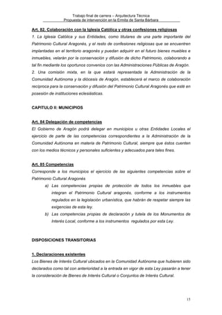 Trabajo final de carrera – Arquitectura Técnica
Propuesta de intervención en la Ermita de Santa Bárbara

Art. 82. Colaboración con la Iglesia Católica y otras confesiones religiosas
1. La Iglesia Católica y sus Entidades, como titulares de una parte importante del
Patrimonio Cultural Aragonés, y el resto de confesiones religiosas que se encuentren
implantadas en el territorio aragonés y puedan adquirir en el futuro bienes muebles e
inmuebles, velarán por la conservación y difusión de dicho Patrimonio, colaborando a
tal fin mediante los oportunos convenios con las Administraciones Públicas de Aragón.
2. Una comisión mixta, en la que estará representada la Administración de la
Comunidad Autónoma y la diócesis de Aragón, establecerá el marco de colaboración
recíproca para la conservación y difusión del Patrimonio Cultural Aragonés que esté en
posesión de instituciones eclesiásticas.
CAPITULO II: MUNICIPIOS
Art. 84 Delegación de competencias
El Gobierno de Aragón podrá delegar en municipios u otras Entidades Locales el
ejercicio de parte de las competencias correspondientes a la Administración de la
Comunidad Autónoma en materia de Patrimonio Cultural, siempre que éstos cuenten
con los medios técnicos y personales suficientes y adecuados para tales fines.
Art. 85 Competencias
Corresponde a los municipios el ejercicio de las siguientes competencias sobre el
Patrimonio Cultural Aragonés
a) Las competencias propias de protección de todos los inmuebles que
integran el Patrimonio Cultural aragonés, conforme a los instrumentos
regulados en la legislación urbanística, que habrán de respetar siempre las
exigencias de esta ley.
b) Las competencias propias de declaración y tutela de los Monumentos de
Interés Local, conforme a los instrumentos regulados por esta Ley.

DISPOSICIONES TRANSITORIAS
1. Declaraciones existentes
Los Bienes de Interés Cultural ubicados en la Comunidad Autónoma que hubieren sido
declarados como tal con anterioridad a la entrada en vigor de esta Ley pasarán a tener
la consideración de Bienes de Interés Cultural o Conjuntos de Interés Cultural.

15

 