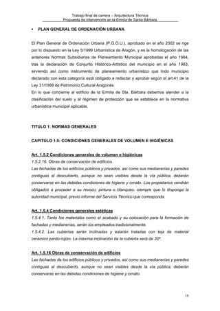 Trabajo final de carrera – Arquitectura Técnica
Propuesta de intervención en la Ermita de Santa Bárbara

PLAN GENERAL DE ORDENACIÓN URBANA
El Plan General de Ordenación Urbana (P.G.O.U.), aprobado en el año 2002 se rige
por lo dispuesto en la Ley 5/1999 Urbanística de Aragón, y es la homologación de las
anteriores Normas Subsidiarias de Planeamiento Municipal aprobadas el año 1984,
tras la declaración de Conjunto Histórico-Artístico del municipio en el año 1983,
sirviendo así como instrumento de planeamiento urbanístico que todo municipio
declarado con esta categoría está obligado a redactar y aprobar según el art.41 de la
Ley 31/1999 de Patrimonio Cultural Aragonés
En lo que concierne al edificio de la Ermita de Sta. Bárbara debemos atender a la
clasificación del suelo y al régimen de protección que se establece en la normativa
urbanística municipal aplicable.

TITULO 1: NORMAS GENERALES
CAPITULO 1.5: CONDICIONES GENERALES DE VOLUMEN E HIGIÉNICAS
Art. 1.5.2 Condiciones generales de volumen e higiénicas
1.5.2.16. Obras de conservación de edificios.
Las fachadas de los edificios públicos y privados, así como sus medianerías y paredes
contiguas al descubierto, aunque no sean visibles desde la vía pública, deberán
conservarse en las debidas condiciones de higiene y ornato. Los propietarios vendrán
obligados a proceder a su revoco, pintura o blanqueo, siempre que lo disponga la
autoridad municipal, previo informe del Servicio Técnico que corresponda.
Art. 1.5.4 Condiciones generales estéticas
1.5.4.1. Tanto los materiales como el acabado y su colocación para la formación de
fachadas y medianerías, serán los empleados tradicionalmente.
1.5.4.2. Las cubiertas serán inclinadas y estarán tratadas con teja de material
cerámico pardo-rojizo. La máxima inclinación de la cubierta será de 30º.
Art. 1.5.16 Obras de conservación de edificios
Las fachadas de los edificios públicos y privados, así como sus medianerías y paredes
contiguas al descubierto, aunque no sean visibles desde la vía pública, deberán
conservarse en las debidas condiciones de higiene y ornato.

16

 