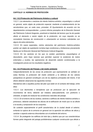 Trabajo final de carrera – Arquitectura Técnica
Propuesta de intervención en la Ermita de Santa Bárbara

CAPITULO 1.6: NORMAS DE PROTECCIÓN
Art. 1.6.2 Protección del Patrimonio Artístico y cultural
1.6.2.1. Los elementos o sectores de interés histórico-artístico, arqueológico o cultural
en general, serán objeto de protección especial, mediante el establecimiento de las
servidumbres que, en cada caso, procedan. El Ayuntamiento de acuerdo con los
departamentos correspondientes y previo informe preceptivo de la Dirección General
del Patrimonio Cultural Aragonés, practicará el deslinde del terreno que ha de quedar
afecto al elemento o sector objeto de la protección, sin cuyo requisito no se
concederán licencias de construcción o urbanización en terrenos colindantes con
alguno de estos elementos.
1.6.2.2. En casos especiales, ciertos elementos del patrimonio histórico-artístico
podrán ser objeto de explotación turística bajo condiciones y limitaciones previamente
fijadas por la Dirección General del Patrimonio Cultural Aragonés.
1.6.2.4. En los sectores en los que no existen yacimientos arqueológicos al
descubierto, pero haya razones que permitan suponer la existencia de restos
enterrados y ocultos, las operaciones de desarrollo estarán condicionadas a la
investigación previa con los resultados negativos.
Art. 1.6.3 Protección del Paisaje y del medio ambiente
Independientemente de las zonas de protección que expresamente se señalan en
estas Normas, la protección del medio ambiente y la defensa de los valores
paisajísticos en general constituyen uno de los objetivos principales del mismo. A tal
efecto deberán observarse las siguientes normas:
Atendemos sólo a aquellos puntos del plan que están en el contexto del trabajo, entre
ellos:
1.6.3.1. Los desmontes o terraplenes que se produzcan por la ejecución de
movimientos de tierra, deberán ser tratados adecuadamente, con jardinería o
arbolado, al objeto de restaurar las condiciones naturales del paisaje.
1.6.3.3. En el entorno de los núcleos, sectores o edificios de interés histórico-artístico o
pintoresco, deberán estudiarse las alturas de la edificación de modo que no se afecte
a la escala y composición de los conjuntos.
Se cuidarán especialmente el perfil característico de la ciudad desde el exterior,
evitando la ruptura de la armonía en general con la aparición de edificios de altura y
carácter o aspecto externos discordantes con el ambiente del entorno.
1.6.3.4. Se protegerán los edificios de todo tipo y destino que por sus características
formen parte integrante del paisaje prohibiéndose cualquier construcción que afecte a
17

 