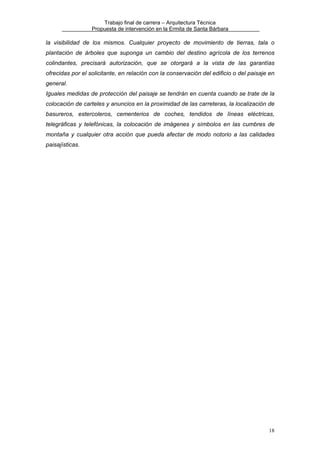 Trabajo final de carrera – Arquitectura Técnica
Propuesta de intervención en la Ermita de Santa Bárbara

la visibilidad de los mismos. Cualquier proyecto de movimiento de tierras, tala o
plantación de árboles que suponga un cambio del destino agrícola de los terrenos
colindantes, precisará autorización, que se otorgará a la vista de las garantías
ofrecidas por el solicitante, en relación con la conservación del edificio o del paisaje en
general.
Iguales medidas de protección del paisaje se tendrán en cuenta cuando se trate de la
colocación de carteles y anuncios en la proximidad de las carreteras, la localización de
basureros, estercoleros, cementerios de coches, tendidos de líneas eléctricas,
telegráficas y telefónicas, la colocación de imágenes y símbolos en las cumbres de
montaña y cualquier otra acción que pueda afectar de modo notorio a las calidades
paisajísticas.

18

 