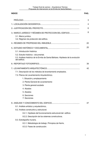Trabajo final de carrera – Arquitectura Técnica
Propuesta de intervención en la Ermita de Santa Bárbara

INDICE

PAG.

PRÓLOGO..............................................................................................................

3

1.- LOCALIZACIÓN GEOGRÁFICA............................................................................

4

2.- JUSTIFICACION DEL PROYECTO.......................................................................

6

3.- MARCO JURÍDICO Y RÉGIMEN DE PROTECCION DEL EDIFICIO...................

8

3.1. Marco jurídico.
3.2. Régimen de protección del edificio.
4.- RÉGIMEN DE PROPIEDAD DEL INMUEBLE.......................................................

22

5.- ESTUDIO HISTÓRICO Y DOCUMENTAL.............................................................

25

5.1. Introducción histórica.
5.2. Estudio histórico - documental.
5.3. Análisis histórico de la Ermita de Santa Bárbara. Hipótesis de la evolución
del edificio.
6.- REPORTAJE FOTOGRÁFICO...............................................................................

39

7.- LEVANTAMIENTO ARQUITECTÓNICO................................................................

42

7.1. Descripción de los métodos de levantamiento empleados.
7.2. Planos de Levantamiento Arquitectónico.
1. Situación y emplazamiento
2. Planta General de Levantamiento
3. Planta general acotada
4. Alzados
5. Alzados
6. Secciones
7. Secciones
8.- ANÁLISIS Y CONOCIMIENTO DEL EDIFICIO......................................................

47

8.1. Análisis artístico y arquitectónico.
8.2. Análisis constructivo y estructural.
8.2.1. Hipótesis del funcionamiento estructural del edificio.
8.2.2. Descripción de los sistemas constructivos.
8.3. Estratigrafía muraria.
8.3.1. Metodología de trabajo. Principios de Harris.
8.3.2. Fases de construcción.

1

 