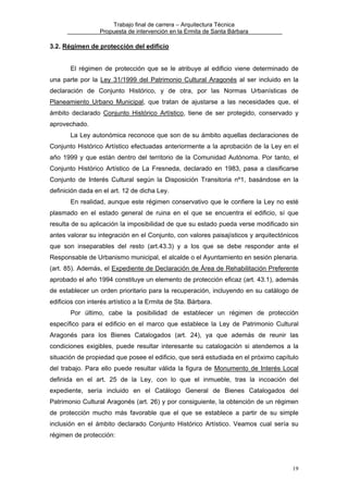 Trabajo final de carrera – Arquitectura Técnica
Propuesta de intervención en la Ermita de Santa Bárbara

3.2. Régimen de protección del edificio
El régimen de protección que se le atribuye al edificio viene determinado de
una parte por la Ley 31/1999 del Patrimonio Cultural Aragonés al ser incluido en la
declaración de Conjunto Histórico, y de otra, por las Normas Urbanísticas de
Planeamiento Urbano Municipal, que tratan de ajustarse a las necesidades que, el
ámbito declarado Conjunto Histórico Artístico, tiene de ser protegido, conservado y
aprovechado.
La Ley autonómica reconoce que son de su ámbito aquellas declaraciones de
Conjunto Histórico Artístico efectuadas anteriormente a la aprobación de la Ley en el
año 1999 y que están dentro del territorio de la Comunidad Autónoma. Por tanto, el
Conjunto Histórico Artístico de La Fresneda, declarado en 1983, pasa a clasificarse
Conjunto de Interés Cultural según la Disposición Transitoria nº1, basándose en la
definición dada en el art. 12 de dicha Ley.
En realidad, aunque este régimen conservativo que le confiere la Ley no esté
plasmado en el estado general de ruina en el que se encuentra el edificio, sí que
resulta de su aplicación la imposibilidad de que su estado pueda verse modificado sin
antes valorar su integración en el Conjunto, con valores paisajísticos y arquitectónicos
que son inseparables del resto (art.43.3) y a los que se debe responder ante el
Responsable de Urbanismo municipal, el alcalde o el Ayuntamiento en sesión plenaria.
(art. 85). Además, el Expediente de Declaración de Área de Rehabilitación Preferente
aprobado el año 1994 constituye un elemento de protección eficaz (art. 43.1), además
de establecer un orden prioritario para la recuperación, incluyendo en su catálogo de
edificios con interés artístico a la Ermita de Sta. Bárbara.
Por último, cabe la posibilidad de establecer un régimen de protección
específico para el edificio en el marco que establece la Ley de Patrimonio Cultural
Aragonés para los Bienes Catalogados (art. 24), ya que además de reunir las
condiciones exigibles, puede resultar interesante su catalogación si atendemos a la
situación de propiedad que posee el edificio, que será estudiada en el próximo capítulo
del trabajo. Para ello puede resultar válida la figura de Monumento de Interés Local
definida en el art. 25 de la Ley, con lo que el inmueble, tras la incoación del
expediente, sería incluido en el Catálogo General de Bienes Catalogados del
Patrimonio Cultural Aragonés (art. 26) y por consiguiente, la obtención de un régimen
de protección mucho más favorable que el que se establece a partir de su simple
inclusión en el ámbito declarado Conjunto Histórico Artístico. Veamos cual sería su
régimen de protección:

19

 