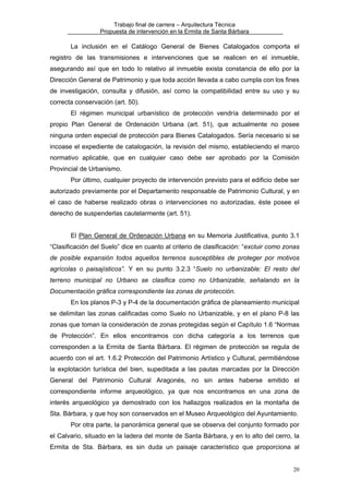Trabajo final de carrera – Arquitectura Técnica
Propuesta de intervención en la Ermita de Santa Bárbara

La inclusión en el Catálogo General de Bienes Catalogados comporta el
registro de las transmisiones e intervenciones que se realicen en el inmueble,
asegurando así que en todo lo relativo al inmueble exista constancia de ello por la
Dirección General de Patrimonio y que toda acción llevada a cabo cumpla con los fines
de investigación, consulta y difusión, así como la compatibilidad entre su uso y su
correcta conservación (art. 50).
El régimen municipal urbanístico de protección vendría determinado por el
propio Plan General de Ordenación Urbana (art. 51), que actualmente no posee
ninguna orden especial de protección para Bienes Catalogados. Sería necesario si se
incoase el expediente de catalogación, la revisión del mismo, estableciendo el marco
normativo aplicable, que en cualquier caso debe ser aprobado por la Comisión
Provincial de Urbanismo.
Por último, cualquier proyecto de intervención previsto para el edificio debe ser
autorizado previamente por el Departamento responsable de Patrimonio Cultural, y en
el caso de haberse realizado obras o intervenciones no autorizadas, éste posee el
derecho de suspenderlas cautelarmente (art. 51).
El Plan General de Ordenación Urbana en su Memoria Justificativa, punto 3.1
“Clasificación del Suelo” dice en cuanto al criterio de clasificación: “excluir como zonas
de posible expansión todos aquellos terrenos susceptibles de proteger por motivos
agrícolas o paisajísticos”. Y en su punto 3.2.3 “Suelo no urbanizable: El resto del
terreno municipal no Urbano se clasifica como no Urbanizable, señalando en la
Documentación gráfica correspondiente las zonas de protección.
En los planos P-3 y P-4 de la documentación gráfica de planeamiento municipal
se delimitan las zonas calificadas como Suelo no Urbanizable, y en el plano P-8 las
zonas que toman la consideración de zonas protegidas según el Capítulo 1.6 “Normas
de Protección”. En ellos encontramos con dicha categoría a los terrenos que
corresponden a la Ermita de Santa Bárbara. El régimen de protección se regula de
acuerdo con el art. 1.6.2 Protección del Patrimonio Artístico y Cultural, permitiéndose
la explotación turística del bien, supeditada a las pautas marcadas por la Dirección
General del Patrimonio Cultural Aragonés, no sin antes haberse emitido el
correspondiente informe arqueológico, ya que nos encontramos en una zona de
interés arqueológico ya demostrado con los hallazgos realizados en la montaña de
Sta. Bárbara, y que hoy son conservados en el Museo Arqueológico del Ayuntamiento.
Por otra parte, la panorámica general que se observa del conjunto formado por
el Calvario, situado en la ladera del monte de Santa Bárbara, y en lo alto del cerro, la
Ermita de Sta. Bárbara, es sin duda un paisaje característico que proporciona al
20

 