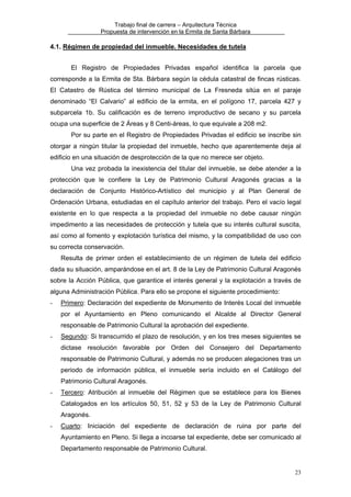 Trabajo final de carrera – Arquitectura Técnica
Propuesta de intervención en la Ermita de Santa Bárbara

4.1. Régimen de propiedad del inmueble. Necesidades de tutela
El Registro de Propiedades Privadas español identifica la parcela que
corresponde a la Ermita de Sta. Bárbara según la cédula catastral de fincas rústicas.
El Catastro de Rústica del término municipal de La Fresneda sitúa en el paraje
denominado “El Calvario” al edificio de la ermita, en el polígono 17, parcela 427 y
subparcela 1b. Su calificación es de terreno improductivo de secano y su parcela
ocupa una superficie de 2 Áreas y 8 Centi-áreas, lo que equivale a 208 m2.
Por su parte en el Registro de Propiedades Privadas el edificio se inscribe sin
otorgar a ningún titular la propiedad del inmueble, hecho que aparentemente deja al
edificio en una situación de desprotección de la que no merece ser objeto.
Una vez probada la inexistencia del titular del inmueble, se debe atender a la
protección que le confiere la Ley de Patrimonio Cultural Aragonés gracias a la
declaración de Conjunto Histórico-Artístico del municipio y al Plan General de
Ordenación Urbana, estudiadas en el capítulo anterior del trabajo. Pero el vacío legal
existente en lo que respecta a la propiedad del inmueble no debe causar ningún
impedimento a las necesidades de protección y tutela que su interés cultural suscita,
así como al fomento y explotación turística del mismo, y la compatibilidad de uso con
su correcta conservación.
Resulta de primer orden el establecimiento de un régimen de tutela del edificio
dada su situación, amparándose en el art. 8 de la Ley de Patrimonio Cultural Aragonés
sobre la Acción Pública, que garantice el interés general y la explotación a través de
alguna Administración Pública. Para ello se propone el siguiente procedimiento:
-

Primero: Declaración del expediente de Monumento de Interés Local del inmueble
por el Ayuntamiento en Pleno comunicando el Alcalde al Director General
responsable de Patrimonio Cultural la aprobación del expediente.

-

Segundo: Si transcurrido el plazo de resolución, y en los tres meses siguientes se
dictase resolución favorable por Orden del Consejero del Departamento
responsable de Patrimonio Cultural, y además no se producen alegaciones tras un
periodo de información pública, el inmueble sería incluido en el Catálogo del
Patrimonio Cultural Aragonés.

-

Tercero: Atribución al inmueble del Régimen que se establece para los Bienes
Catalogados en los artículos 50, 51, 52 y 53 de la Ley de Patrimonio Cultural
Aragonés.

-

Cuarto: Iniciación del expediente de declaración de ruina por parte del
Ayuntamiento en Pleno. Si llega a incoarse tal expediente, debe ser comunicado al
Departamento responsable de Patrimonio Cultural.

23

 