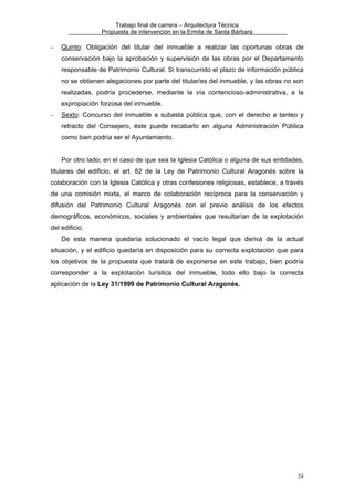 Trabajo final de carrera – Arquitectura Técnica
Propuesta de intervención en la Ermita de Santa Bárbara

-

Quinto: Obligación del titular del inmueble a realizar las oportunas obras de
conservación bajo la aprobación y supervisión de las obras por el Departamento
responsable de Patrimonio Cultural. Si transcurrido el plazo de información pública
no se obtienen alegaciones por parte del titular/es del inmueble, y las obras no son
realizadas, podría procederse, mediante la vía contencioso-administrativa, a la
expropiación forzosa del inmueble.

-

Sexto: Concurso del inmueble a subasta pública que, con el derecho a tanteo y
retracto del Consejero, éste puede recabarlo en alguna Administración Pública
como bien podría ser el Ayuntamiento.
Por otro lado, en el caso de que sea la Iglesia Católica o alguna de sus entidades,

titulares del edificio, el art. 82 de la Ley de Patrimonio Cultural Aragonés sobre la
colaboración con la Iglesia Católica y otras confesiones religiosas, establece, a través
de una comisión mixta, el marco de colaboración recíproca para la conservación y
difusión del Patrimonio Cultural Aragonés con el previo análisis de los efectos
demográficos, económicos, sociales y ambientales que resultarían de la explotación
del edificio.
De esta manera quedaría solucionado el vacío legal que deriva de la actual
situación, y el edificio quedaría en disposición para su correcta explotación que para
los objetivos de la propuesta que tratará de exponerse en este trabajo, bien podría
corresponder a la explotación turística del inmueble, todo ello bajo la correcta
aplicación de la Ley 31/1999 de Patrimonio Cultural Aragonés.

24

 