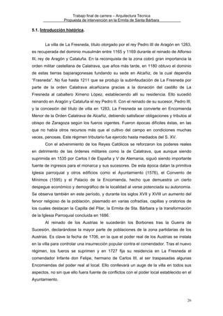 Trabajo final de carrera – Arquitectura Técnica
Propuesta de intervención en la Ermita de Santa Bárbara

5.1. Introducción histórica.
La villa de La Fresneda, título otorgado por el rey Pedro III de Aragón en 1283,
es recuperada del dominio musulmán entre 1165 y 1169 durante el reinado de Alfonso
III, rey de Aragón y Cataluña. En la reconquista de la zona cobró gran importancia la
orden militar castellana de Calatrava, que años más tarde, en 1180 obtuvo el dominio
de estas tierras bajoaragonesas fundando su sede en Alcañiz, de la cual dependía
“Frasneda”. No fue hasta 1211 que se produjo la subinfeudación de La Fresneda por
parte de la orden Calatrava alcañizana gracias a la donación del castillo de La
Fresneda al caballero Ximeno López, estableciendo allí su residencia. Ello sucedió
reinando en Aragón y Cataluña el rey Pedro II. Con el reinado de su sucesor, Pedro III,
y la concesión del título de villa en 1283, La Fresneda se convierte en Encomienda
Menor de la Orden Calatrava de Alcañiz, debiendo satisfacer obligaciones y tributos al
obispo de Zaragoza según los fueros vigentes. Fueron épocas difíciles éstas, en las
que no había otros recursos más que el cultivo del campo en condiciones muchas
veces, penosas. Este régimen tributario fue ejercido hasta mediados del S. XV.
Con el advenimiento de los Reyes Católicos se reforzaron los poderes reales
en detrimento de las órdenes militares como la de Calatrava, que aunque siendo
suprimida en 1535 por Carlos I de España y V de Alemania, siguió siendo importante
fuente de ingresos para el monarca y sus sucesores. De esta época datan la primitiva
Iglesia parroquial y otros edificios como el Ayuntamiento (1576), el Convento de
Mínimos (1595) y el Palacio de la Encomienda, hecho que demuestra un cierto
despegue económico y demográfico de la localidad al verse potenciada su autonomía.
Se observa también en este período, y durante los siglos XVII y XVIII un aumento del
fervor religioso de la población, plasmado en varias cofradías, capillas y oratorios de
los cuales destacan la Capilla del Pilar, la Ermita de Sta. Bárbara y la transformación
de la Iglesia Parroquial concluida en 1686.
Al reinado de los Austrias le sucederán los Borbones tras la Guerra de
Sucesión, declarándose la mayor parte de poblaciones de la zona partidarias de los
Austrias. Es clave la fecha de 1706, en la que el poder real de los Austrias se instala
en la villa para controlar una insurrección popular contra el comendador. Tras el nuevo
régimen, los fueros se suprimen y en 1727 fija su residencia en La Fresneda el
comendador Infante don Felipe, hermano de Carlos III, al ser traspasadas algunas
Encomiendas del poder real al local. Ello conllevará un auge de la villa en todos sus
aspectos, no sin que ello fuera fuente de conflictos con el poder local establecido en el
Ayuntamiento.

26

 