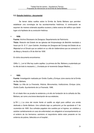 Trabajo final de carrera – Arquitectura Técnica
Propuesta de intervención en la Ermita de Santa Bárbara

5.2. Estudio histórico - documental.
Se tienen datos sueltos sobre la Ermita de Santa Bárbara que permiten
establecer una cronología de los acontecimientos históricos. A continuación se
exponen de manera ordenada aquellos sucesos y datos acerca del edificio que darán
lugar a la hipótesis de su evolución histórica.
1656.
Fuente: Archivo Diocesano de Zaragoza. Departamento de Patrimonio.
Título: Relación del Estado de las Iglesias del Arciprestazgo de Belchite mandada a
hacer por Sr. D. F. Juan Cebrián, Arzobispo de Zaragoza del Consejo de Estado de su
Majestad en el Sínodo que se celebró en su villa de Valderrobres que se comenzó a 5
de Março y feneció a 30 de Abril de 1656.
En dicho documento encontramos:
/246v./ (...) en la Villa hay cuatro capillas. La primera de Sta. Bárbara y sustentada por
la villa de todo lo necesario (...) fundada por el reverendo Gaspar Medina... .

1685.
Fuente: Investigación realizada por Ovidio Cuella y Enrique Julve acerca de la Ermita
de Sta. Bárbara.
Título: La Villa de La Fresneda, Historia, Monumentos, Instituciones. Enrique Julve,
Ovidio Cuella. Ayuntamiento de La Fresneda, 1986.
En el citado libro se prueba la existencia y el año de fundación de la cofradía de Sta.
Bárbara, así como una breve descripción de sus estatutos.
/p.78/ (...) La cima del monte frente al castillo se eligió para edificar una ermita
dedicada a Santa Bárbara. Una cofradía bajo su patrocinio ya fue aprobada el 7 de
noviembre de 1685. Sus cofrades pagaban dos sueldos por el ingreso; se visitaban y
asistían caritativamente en caso de enfermedad; era obligatorio el acompañamiento en
el entierro de los hermanos; asimismo el mayordomo debía estar presente en los
entierros de pobres, fallecidos en el hospital...

28

 