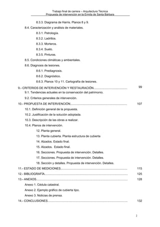 Trabajo final de carrera – Arquitectura Técnica
Propuesta de intervención en la Ermita de Santa Bárbara

8.3.3. Diagrama de Harris. Planos 8 y 9.
8.4. Caracterización y análisis de materiales.
8.3.1. Petrología.
8.3.2. Ladrillos.
8.3.3. Morteros.
8.3.4. Suelo.
8.3.5. Pinturas.
8.5. Condiciones climáticas y ambientales.
8.6. Diagnosis de lesiones.
8.6.1. Prediagnosis.
8.6.2. Diagnóstico.
8.6.3. Planos 10 y 11. Cartografía de lesiones.
99

9.- CRITERIOS DE INTERVENCIÓN Y RESTAURACIÓN.........................................
9.1. Tendencias actuales en la conservación del patrimonio.
9.2. Criterios generales de intervención.
10.- PROPUESTA DE INTERVENCIÓN.....................................................................

107

10.1. Definición general de la propuesta.
10.2. Justificación de la solución adoptada.
10.3. Descripción de las obras a realizar.
10.4. Planos de intervención.
12. Planta general.
13. Planta cubierta. Planta estructura de cubierta
14. Alzados. Estado final.
15. Alzados. Estado final.
16. Secciones. Propuesta de intervención. Detalles.
17. Secciones. Propuesta de intervención. Detalles.
18. Sección y detalles. Propuesta de intervención. Detalles.
11.- ESTADO DE MEDICIONES.................................................................................

115

12.- BIBLIOGRAFÍA.....................................................................................................

125

13.- ANEXOS...............................................................................................................

128

Anexo 1. Cédula catastral.
Anexo 2. Ejemplo gráfico de cubierta tipo.
Anexo 3. Noticias de prensa.
14.- CONCLUSIONES.................................................................................................

132

2

 