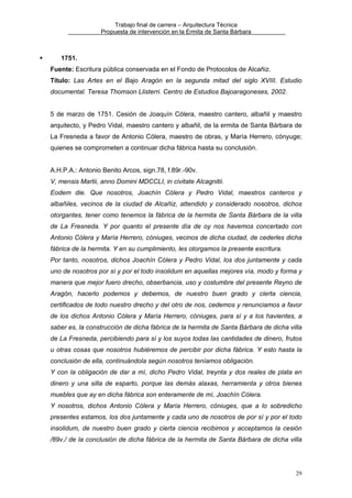 Trabajo final de carrera – Arquitectura Técnica
Propuesta de intervención en la Ermita de Santa Bárbara

1751.
Fuente: Escritura pública conservada en el Fondo de Protocolos de Alcañiz.
Título: Las Artes en el Bajo Aragón en la segunda mitad del siglo XVIII. Estudio
documental. Teresa Thomson Llisterri. Centro de Estudios Bajoaragoneses, 2002.
5 de marzo de 1751. Cesión de Joaquín Cólera, maestro cantero, albañil y maestro
arquitecto, y Pedro Vidal, maestro cantero y albañil, de la ermita de Santa Bárbara de
La Fresneda a favor de Antonio Cólera, maestro de obras, y María Herrero, cónyuge;
quienes se comprometen a continuar dicha fábrica hasta su conclusión.
A.H.P.A.: Antonio Benito Arcos, sign.78, f.89r.-90v.
V, mensis Martii, anno Domini MDCCLI, in civitate Alcagnitii.
Eodem die. Que nosotros, Joachín Cólera y Pedro Vidal, maestros canteros y
albañiles, vecinos de la ciudad de Alcañiz, attendido y considerado nosotros, dichos
otorgantes, tener como tenemos la fábrica de la hermita de Santa Bárbara de la villa
de La Fresneda. Y por quanto el presente día de oy nos havemos concertado con
Antonio Cólera y María Herrero, cóniuges, vecinos de dicha ciudad, de cederles dicha
fábrica de la hermita. Y en su cumplimiento, les otorgamos la presente escritura.
Por tanto, nosotros, dichos Joachín Cólera y Pedro Vidal, los dos juntamente y cada
uno de nosotros por sí y por el todo insolidum en aquellas mejores vía, modo y forma y
manera que mejor fuero drecho, obserbancia, uso y costumbre del presente Reyno de
Aragón, hacerlo podemos y debemos, de nuestro buen grado y cierta ciencia,
certificados de todo nuestro drecho y del otro de nos, cedemos y renunciamos a favor
de los dichos Antonio Cólera y María Herrero, cóniuges, para sí y a los havientes, a
saber es, la construcción de dicha fábrica de la hermita de Santa Bárbara de dicha villa
de La Fresneda, percibiendo para sí y los suyos todas las cantidades de dinero, frutos
u otras cosas que nosotros hubiéremos de percibir por dicha fábrica. Y esto hasta la
conclusión de ella, continuándola según nosotros teníamos obligación.
Y con la obligación de dar a mí, dicho Pedro Vidal, treynta y dos reales de plata en
dinero y una silla de esparto, porque las demás alaxas, herramienta y otros bienes
muebles que ay en dicha fábrica son enteramente de mí, Joachín Cólera.
Y nosotros, dichos Antonio Cólera y María Herrero, cóniuges, que a lo sobredicho
presentes estamos, los dos juntamente y cada uno de nosotros de por sí y por el todo
insolidum, de nuestro buen grado y cierta ciencia recibimos y acceptamos la cesión
/89v./ de la conclusión de dicha fábrica de la hermita de Santa Bárbara de dicha villa

29

 