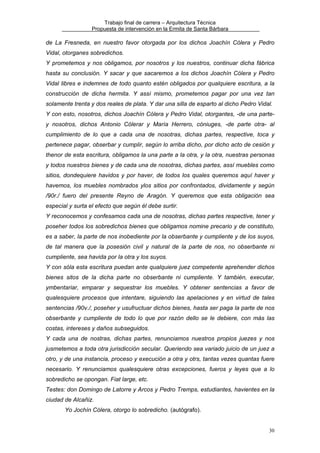 Trabajo final de carrera – Arquitectura Técnica
Propuesta de intervención en la Ermita de Santa Bárbara

de La Fresneda, en nuestro favor otorgada por los dichos Joachín Cólera y Pedro
Vidal, otorganes sobredichos.
Y prometemos y nos obligamos, por nosotros y los nuestros, continuar dicha fábrica
hasta su conclusión. Y sacar y que sacaremos a los dichos Joachín Cólera y Pedro
Vidal libres e indemnes de todo quanto estén obligados por qualquiere escritura, a la
construcción de dicha hermita. Y assí mismo, prometemos pagar por una vez tan
solamente trenta y dos reales de plata. Y dar una silla de esparto al dicho Pedro Vidal.
Y con esto, nosotros, dichos Joachín Cólera y Pedro Vidal, otorgantes, -de una partey nosotros, dichos Antonio Cólerar y María Herrero, cóniuges, -de parte otra- al
cumplimiento de lo que a cada una de nosotras, dichas partes, respective, toca y
pertenece pagar, obserbar y cumplir, según lo arriba dicho, por dicho acto de cesión y
thenor de esta escritura, obligamos la una parte a la otra, y la otra, nuestras personas
y todos nuestros bienes y de cada una de nosotras, dichas partes, assí muebles como
sitios, dondequiere havidos y por haver, de todos los quales queremos aquí haver y
havemos, los muebles nombrados ylos sitios por confrontados, dividamente y según
/90r./ fuero del presente Reyno de Aragón. Y queremos que esta obligación sea
especial y surta el efecto que según él debe surtir.
Y reconocemos y confesamos cada una de nosotras, dichas partes respective, tener y
poseher todos los sobredichos bienes que obligamos nomine precario y de constituto,
es a saber, la parte de nos inobediente por la obserbante y cumpliente y de los suyos,
de tal manera que la posesión civil y natural de la parte de nos, no obserbante ni
cumpliente, sea havida por la otra y los suyos.
Y con sóla esta escritura puedan ante qualquiere juez competente aprehender dichos
bienes sitos de la dicha parte no obserbante ni cumpliente. Y también, executar,
ymbentariar, emparar y sequestrar los muebles. Y obtener sentencias a favor de
qualesquiere procesos que intentare, siguiendo las apelaciones y en virtud de tales
sentencias /90v./, poseher y usufructuar dichos bienes, hasta ser paga la parte de nos
obserbante y cumpliente de todo lo que por razón dello se le debiere, con más las
costas, intereses y daños subseguidos.
Y cada una de nostras, dichas partes, renunciamos nuestros propios juezes y nos
jusmetemos a toda otra jurisdicción secular. Queriendo sea variado juicio de un juez a
otro, y de una instancia, proceso y execución a otra y otrs, tantas vezes quantas fuere
necesario. Y renunciamos qualesquiere otras excepciones, fueros y leyes que a lo
sobredicho se opongan. Fiat large, etc.
Testes: don Domingo de Latorre y Arcos y Pedro Tremps, estudiantes, havientes en la
ciudad de Alcañiz.
Yo Jochín Cólera, otorgo lo sobredicho. (autógrafo).
30

 