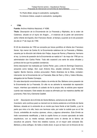 Trabajo final de carrera – Arquitectura Técnica
Propuesta de intervención en la Ermita de Santa Bárbara

Yo Pedro Bidal, otorgo lo sobredicho. (autógrafo).
Yo Antonio Cólera, acepto lo sobredicho. (autógrafo).

1766.
Fuente: Archivo Histórico Nacional, nº 4386.
Título: Descripción de la Encomienda de La Fresneda y Ráphales, de la orden de
Calatrava, situada en el reyno de Aragón..., A instancia de la parte del serenísimo
señor infante de España, Don Francisco Xavier, al tiempo y quando se le dio posesión
de ella en 1º de mayo de 1766.
El 20 de diciembre de 1765 se concedía por breve pontificio al infante don Francisco
Xavier, hijo menor de Carlos III, la Encomienda calatrava de La Fresneda y Ráfales,
vacante por la dfunción del infante don Felipe, duque de Parma y Plasencia, hermano
el rey. La toma de posesión de la Encomienda se realizó el 1 de mayo de 1766 por su
administrador don Carlos Perier. Todo ello ocasionó una serie de actos oficiales y
jurídicos de los que ha quedado constancia.
Dicha descripción fue realizada por Carlos Perier, juez y ante él, Domingo Casanova,
actuando como testigo. Don Juan Antonio Dou, alcalde ordinario; José Portolés,
regidor; Benito Gerona, síndico procurador; Pedro Alcántara de la Mota, contadorinterventor de la Encomienda de La Fresneda; Blas de Ram y Ortiz y Valero Micolau,
abogados de los Reales Consejos.
En esta descripción encontramos citada a la ermita de Sta. Bárbara como posesión de
la Encomienda de La Fresneda. En ella no se advierte la necesidad de reparación
mayor, mientras que estando al cuidado de lla la propia villa, la solicita para reparar
cuando sea necesario. Este estado de cosas es afirmado por los maestros alarifes del
juramento, Félix Val y Clemente Calafell.
/p.43/

Descripción de la Ermita de Santa Bárbara, extramuros de esta Villa.

Inventario: acto contínuo pasó su merced con la misma asistencia a la Ermita de Santa
Bárbara, situada en lo eminente de un monte que hace frente al del Castillo, y por la
parte que mira a la villa, hace una hermosa vista, por estar la subida que es el Via
Crucis, entretefida de muchos cipreses, olivos y algunos almendros. Esta Ermita se
halla nuevamente reedificada, y toda la capilla forma un crucero ejecutado de bella
arquitectura, con su media naranja, adornada como lo demás de la fábrica de
escultura de yesería. Tiene tres retablos nuevos, en el mayor setá colocada Sta.
Bárbara y otras esfinges. Se halla a medio dorar, lo que se hace con la limosna de los
31

 