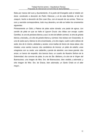 Trabajo final de carrera – Arquitectura Técnica
Propuesta de intervención en la Ermita de Santa Bárbara

fieles por manos del cura y Ayuntamiento. A la parte del Evangelio está el retablo sin
dorar, construido a devoción de Pedro Vilanova; y al de esta Epístola, el de San
Joaquín, hecho a devoción de Don Juan Dou, con el escudo de sus armas. Tiene su
coro y sacristía correspondiene, todo muy decente y en ella se hallan los ornamentos
siguientes:
Primeramente un Cáliz y Patena de plata sobre dorada; una pasta de agnus, con
cercillo de plata en que se halla el Lignum Crucis: dos Albas con encaje; cuatro
Camillas, la una de persiana blanca y azul, la otra de tafetán carmesí, la otra de griseta
blanca y leonada, y la otra de griseta blanca y carmesí; tres bolsas con Corporales, la
una de seda azul y blanca la otra encamisada, y la otra negra; cuatro cubre cálices de
seda; dos de lo mismo, alistadas y azules; once toallas de lienzo de mesa ateas; dos
misales; unos santos nuevos; dos candeleros de bronce; un plato de estaño; unas
vinagreras con su cesta; una calderilla y perola de alambre; una mesa grande; dos
arcas; un banco de respaldo; dos bancos lisos; un cuadro de Nuestra Señora de la
Solemnidad; dos coronas de plata, la una de Sta. Bárbara y la otra de la Virgen del
Buensuceso; una imagen de Ntra. Sra. del Buensuceso, bien vestida y adornada; y
otra imagen de Ntra. Sra. de Gracia, bien adornada; un Santo Cristo en el altar
mayor...

32

 