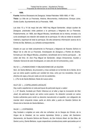 Trabajo final de carrera – Arquitectura Técnica
Propuesta de intervención en la Ermita de Santa Bárbara

1806.
Fuente: Archivo Diocesano de Zaragoza, Visitas Patorales 1805-1806, nº 159.
Título: La Villa de La Fresneda, Historia, Monumentos, Instituciones. Enrique Julve,
Ovidio Cuella. Ayuntamiento de La Fresneda, 1986.
Los días 13 y 14 de mayo del año 1805 fray Miguel Santander, obispo auxiliar de
Zaragoza, practicaba visita pastoral a la parroquia y feligresía de La Fresneda.
Posteriormente, en 1806, don Miguel Micolau, beneficiado de la misma, enviaba a la
curía arzobispal una relación del estado de la parroquia. En ella se relata la situación
material y espiritual de toda la parroquia. De ella extraemos información acerca de la
Ermita de Sta. Bárbara y su cofradía correspondiente.
Estado en que se halla actualmente la Parroquia y feligresía de Nuestra Señora la
Mayor de la villa de La Fresneda, Arzobispado de Zaragoza y Partido de Alcañiz,
formado por don Miguel Micolau, presbítero, beneficiado de la misma parroquial, ... de
orden del Ilmo. Sr. Don Fray Miguel de Santander, obispo Amizonense, Auxiliar y
Visitador General de este Arzobispado, en este año de mil ochocientos y seis.
/fol.12/ (...) FUNDACIONES Y OBLIGACIONES DE LA IGLESIA.
Item, de Santa Bárbara, de procesión y misa cantada en la hermita de la Santa, de la
que se cobra quatro sueldos por caridad de misa, ocho por los revestidos, tres por
drechos de capa y tres por cada uno de los asistentes.
(...) Por la de Santa Bárbara: fiesta de nueve actos.
/fol.21-22/ (...) CAPELLANIAS LAICALES.
Hay cuatro capellanías en esta parroquia de patronato laycal, a saber:
(...) 4ª. Quarta, fundada por Pedro Vilanova en el altar y bajo la invocación de Dan
Josef, de patronato laycal, así activo como pasivo. Su dotación consiste en varios
fundos suficientes para rendir su decente manutención al capellán, con obligación de
mandar decir cinquenta misas, parte en dicho altar y parte en Nuestra Señora de
Gracia de la Hermita de Santa Bárbara...
/fol.24/ (...) COFRADÍAS.
Hay fundads o erigidas en esta villa las cofradías: de la Sangre de Christo, de la
Virgen de la Soledad, de los santos Apóstoles Simón y Judas, del Santísimo
Sacramento, de Nuestra Señora del Rosario, de San Antonio Abad, de San Blas, de
Santa Lucía y Santa Bárbara, cuyas respectivas constituciones están aprovadas por el
33

 