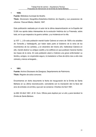 Trabajo final de carrera – Arquitectura Técnica
Propuesta de intervención en la Ermita de Santa Bárbara

1836.
Fuente: Biblioteca municipal de Alcañiz.
Título: Diccionario Geográfico-Estadístico-Histórico de España y sus posesiones de
ultramar. Pascual Madoz. Madrid, 1847.
Esta publicación realizada por el autor de la última desamortización en la España del
S.XIX nos aporta datos interesantes de la evolución histórica de La Fresneda, sobre
todo, en lo que respecta a la guerra carlista y su incidencia en la villa.
/p.107/ (...) En esta población mandó fusilar Cabrera en enero de 1836 a los alcaldes
de Torrecilla y Valdealgorfa, por haber dado parte al Gobierno de la reina de los
movimientos de los carlistas, y en diciembre del mismo año, hallándose Cabrera en
ella, mandó destruir su antiguo castillo y los edificios en que pudiesen hacerse fuertes
las tropas de la reina. En esta población atacó a Cabrera una grave enfermedad: su
familia y amigos, no creyéndole seguro, lo trasladaron a fines de dicho mes a sitio más
cómodo y menos arriesgado...

1891.
Fuente: Archivo Diocesano de Zaragoza, Departamento de Patrimonio.
Título: Registro de actos comunes.
Encontramos en dicho documento la fecha de inauguración de la Ermita de Santa
Bárbara en su última reconstrucción, coincidente con la inscripción den la llave del
arco de entrada a la ermite y que aún se conserva: Charitas me fecit 1891.
/p.246/ 29 Abril 1891. Al Sr. Cura. Oficios para duplicar por un año y para bendecir la
Ermita de Santa Bárbara.

35

 