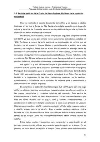 Trabajo final de carrera – Arquitectura Técnica
Propuesta de intervención en la Ermita de Santa Bárbara

5.3. Análisis histórico de la Ermita de Santa Bárbara. Hipótesis de la evolución
del edificio.
Una vez realizado el estudio documental del edificio y las épocas o edades
históricas en las que la Ermita de Sta. Bárbara ha estado presente en el desarrollo
cultural y social de La Fresneda, estamos en disposición de llegar a la hipótesis de
evolución del edificio a lo largo de su historia.
Una historia, la de la ermita, que se remonta con seguridad a la primera mitad
del S.XVII, ya que se cita por primera vez en documentos eclesiásticos datados en
1656. Sin llegar a conocer la fecha exacta de su construcción, se conoce que su
fundador fue el reverendo Gaspar Medina y probablemente el edificio sería más
sencillo y de magnitud menor que el actual. No se puede sin embargo obviar la
existencia de edificaciones anteriores dedicadas al culto sagrado, ya que como se
demuestra en algunos informes arqueológicos realizados por Amador Rebullida, en la
montaña de Sta. Bárbara se han encontrado restos íberos que indican el poblamiento
primitivo de la zona y la posible existencia de un observatorio astronómico prehistórico.
Los siglos XVI y XVII se caracterizan por la gran influencia de la Iglesia en el
desarrollo cultural y social de la población, plasmada en la construcción de la Iglesia
Parroquial, diversas capillas y por la fundación de cofradías como la de Santa Bárbara
hacia 1685, que proporcionaba apoyo moral y confesional a sus fieles. Esto se debe
también a la implicación de las otras instituciones presentes en la localidad,
Ayuntamiento y Encomienda, en la donación de limosnas para la construcción y
manutención de los templos religiosos.
El aumento de la población durante los siglos XVII y XVIII, junto con este auge
del fervor religioso, hace que se construyan nuevos templos o se reformen conforme a
las nuevas necesidades y corrientes artísticas del momento. Esto explica la
transformación de la Ermita de Santa Bárbara hacia 1755 en una ermita barroca, que
toda ella forma crucero, con su cúpula, coro y sacristía correspondientes. La
construcción de este nuevo templo sería llevada a cabo en un principio por Joaquín
Cólera (maestro cantero, albañil y maestro arquitecto) y Pedro Vidal (maestro cantero
y albañil), ambos vecinos de Alcañiz. Tras la cesión mediante escritura pública
fechada en 1751, la nueva fábrica sería concluida por Antonio Cólera (maestro de
obras), hijo de Joaquín Cólera y su cónyuge María Herrero, ambos también vecinos de
Alcañiz.
Estos datos resultan interesantes para comprender la organización en el
proceso constructivo del edificio, seguramente bastante común en la época. En un
principio las obras serían encargadas a Joaquín Cólera y Pedro Vidal en colaboración
36

 