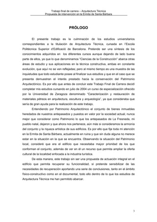 Trabajo final de carrera – Arquitectura Técnica
Propuesta de intervención en la Ermita de Santa Bárbara

PRÓLOGO
El presente trabajo es la culminación de los estudios universitarios
correspondientes a la titulación de Arquitectura Técnica, cursada en l’Escola
Politècnica Superior d’Edificació de Barcelona. Pretende ser una síntesis de los
conocimientos adquiridos en los diferentes cursos aunque dejando de lado buena
parte de ellos, ya que lo que denominamos “Ciencias de la Construcción” abarca otras
áreas de estudio y sus aplicaciones en la técnica constructiva, ambas en constante
evolución, que aquí no se ven reflejadas; pero al mismo tiempo es una muestra de las
inquietudes que todo estudiante posee al finalizar sus estudios y que en el caso que se
presenta demuestran el interés prestado hacia la conservación del Patrimonio
Arquitectónico. Es por ello que antes de concluir este Trabajo Final de Carrera decidí
completar mis estudios cursando en julio de 2004 un curso de especialización ofrecido
por la Universidad de Zaragoza denominado “Caracterización y restauración de
materiales pétreos en arquitectura, escultura y arqueología”, ya que consideraba que
sería de gran ayuda para la realización de este trabajo.
Entendiendo por Patrimonio Arquitectónico el conjunto de bienes inmuebles
heredados de nuestros antepasados y puestos en valor por la sociedad actual, nunca
mejor que considerar como Patrimonio lo que los antepasados de La Fresneda, mi
pueblo natal, dejaron y que ahora nos pertenece, aún más si consideramos la armonía
del conjunto y la riqueza artística de sus edificios. Es por ello que fije toda mi atención
en la Ermita de Santa Bárbara, actualmente en ruina y que sin duda alguna no merece
estar en la situación en la que se encuentra. Observando la situación del Patrimonio
local, consideré que era el edificio que necesitaba mayor prioridad de los que
conforman el conjunto, además de ver en él un recurso que permita ampliar la oferta
cultural de la localidad enfocada a la industria turística.
De esta manera, este trabajo sin ser una propuesta de actuación integral en el
edificio que permita recuperar su funcionalidad, sí pretende sensibilizar de las
necesidades de recuperación aportando una serie de conclusiones, tanto en el ámbito
físico-constructivo como en el documental, todo ello dentro de lo que los estudios de
Arquitectura Técnica me han permitido abarcar.

3

 