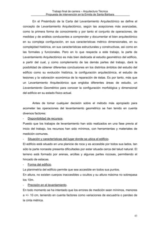Trabajo final de carrera – Arquitectura Técnica
Propuesta de intervención en la Ermita de Santa Bárbara

En el Preámbulo de la Carta del Levantamiento Arquitectónico se define el
concepto de Levantamiento Arquitectónico, según las acepciones más avanzadas,
como la primera forma de conocimiento y por tanto el conjunto de operaciones, de
medidas y de análisis conducentes a comprender y documentar el bien arquitectónico
en su compleja configuración, en sus características métrico dimensionales, en su
complejidad histórica, en sus características estructurales y constructivas, así como en
las formales y funcionales. Pero en lo que respecta a este trabajo, la parte de
Levantamiento Arquitectónico es más bien dedicada al estudio geométrico del edificio,
a partir del cual, y como complemento de las demás partes del trabajo, dará la
posibilidad de obtener diferentes conclusiones en los distintos ámbitos del estudio del
edificio como su evolución histórica, la configuración arquitectónica, el estudio de
lesiones y la valoración económica de la reparación de éstas. Es por tanto, más que
un Levantamiento Arquitectónico que engloba diferentes áreas de estudio, un
Levantamiento Geométrico para conocer la configuración morfológica y dimensional
del edificio en su estado físico actual.
Antes de tomar cualquier decisión sobre el método más apropiado para
acometer las operaciones del levantamiento geométrico se han tenido en cuenta
diversos factores:
-

Disponibilidad de recursos.

Puesto que los trabajos de levantamiento han sido realizados en una fase previa al
inicio del trabajo, los recursos han sido mínimos, con herramientas y materiales de
medición comunes.
-

Situación y características del lugar donde se ubica el edificio.

El edificio está situado en una planicie de roca y es accesible por todos sus lados, tan
sólo la parte noroeste presenta dificultades por estar situada cerca del talud natural. El
terreno está formado por arenas, arcillas y algunas partes rocosas, permitiendo el
hincado de estacas.
-

Forma del edificio.

La planimetría del edificio permite que sea accesible en todos sus puntos.
En altura, no existen cuerpos inaccesibles u ocultos y su altura máxima no sobrepasa
los 10m.
-

Precisión en el levantamiento.

En todo momento se ha intentado que los errores de medición sean mínimos, menores
a +/- 10 cm, teniendo en cuenta factores como variaciones de escuadría o pandeo de
la cinta métrica.

43

 
