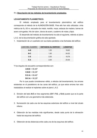 Trabajo final de carrera – Arquitectura Técnica
Propuesta de intervención en la Ermita de Santa Bárbara

7.1. Descripción de los métodos de levantamiento empleados.
LEVANTAMIENTO PLANIMETRICO.
El

método

empleado

para

el levantamiento planimétrico del edificio

corresponde al método de la ALINEACIÓN BASE. Para ello han sido utilizados: cinta
métrica de 8 y 50 m, escuadra de metal, martillo, maza, estacas de madera, barras de
acero corrugadas, hilo de nylon, clavos de acero, cuaderno de notas y lápiz.
El desarrollo del método de levantamiento ha sido el siguiente, referido al plano
L.A.2. de la documentación gráfica de este apartado.
1. Implantación de un cuadrado con sus lados paralelos a las fachadas del edificio:
LADO DEL CUADRO

DISTANCIA AL EDIFICIO

LONGITUD

A-B

1,00

18,62

B-C

1,50

24,02

C-E

2,00

18,78

E-A

2,00

24,05

Y los ángulos de escuadría correspondientes son:
A-B-E = 90,46º
C-B-E = 90,28º
E-C-A = 89,46º
B-C-A = 90,28º
Por lo que puede considerarse válido, a efectos del levantamiento, los errores
existentes en el paralelismo de las caras del edificio, ya que estos errores han sido
trasladados al realizar el replanteo sobre el plano L.A.2.
2. División del lado A-E en tres segmentos (E-F, F-G, y G-A) puesto que es la parte
del edificio con una geometría más elaborada.
3. Numeración de cada una de las esquinas exteriores del edificio a nivel del zócalo
inferior.
4. Obtención de las medidas más significantes, desde cada punto de la alineación
hasta las esquinas del edificio
5. Obtención de las distancias entre cada una de las esquinas del edificio.

44

 
