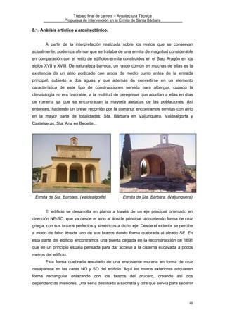 Trabajo final de carrera – Arquitectura Técnica
Propuesta de intervención en la Ermita de Santa Bárbara

8.1. Análisis artístico y arquitectónico.
A partir de la interpretación realizada sobre los restos que se conservan
actualmente, podemos afirmar que se trataba de una ermita de magnitud considerable
en comparación con el resto de edificios-ermita construidos en el Bajo Aragón en los
siglos XVII y XVIII. De naturaleza barroca, un rasgo común en muchas de ellas es la
existencia de un atrio porticado con arcos de medio punto antes de la entrada
principal, cubierto a dos aguas y que además de convertirse en un elemento
característico de este tipo de construcciones serviría para albergar, cuando la
climatología no era favorable, a la multitud de peregrinos que acudían a ellas en días
de romería ya que se encontraban la mayoría alejadas de las poblaciones. Así
entonces, haciendo un breve recorrido por la comarca encontramos ermitas con atrio
en la mayor parte de localidades: Sta. Bárbara en Valjunquera, Valdealgorfa y
Castelserás, Sta. Ana en Beceite...

Ermita de Sta. Bárbara. (Valdealgorfa)

Ermita de Sta. Bárbara. (Valjunquera)

El edificio se desarrolla en planta a través de un eje principal orientado en
dirección NE-SO, que va desde el atrio al ábside principal, adquiriendo forma de cruz
griega, con sus brazos perfectos y simétricos a dicho eje. Desde el exterior se percibe
a modo de falso ábside uno de sus brazos dando forma quebrada al alzado SE. En
esta parte del edificio encontramos una puerta cegada en la reconstrucción de 1891
que en un principio estaría pensada para dar acceso a la cisterna excavada a pocos
metros del edificio.
Esta forma quebrada resultado de una envolvente muraria en forma de cruz
desaparece en las caras NO y SO del edificio. Aquí los muros exteriores adquieren
forma rectangular enlazando con los brazos del crucero, creando así dos
dependencias interiores. Una sería destinada a sacristía y otra que servía para separar

48

 