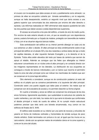 Trabajo final de carrera – Arquitectura Técnica
Propuesta de intervención en la Ermita de Santa Bárbara

el crucero con la escalera que daba acceso al coro y posiblemente como almacén. La
primera de ellas se encuentra cubierta por bóveda semiesférica y en la segunda,
aunque se halla desaparecido, existiría un segundo nivel que daría acceso a una
galería superior que comunicaba las dos estancias por encima del altar derecho o
epístola. Las reformas realizadas en 1891 eliminarían este espacio quedando tan sólo
las dos puertas que daban acceso a estas dependencias superiores.
El acceso se encuentra a los pies del edificio, a través de arco de medio punto.
Por encima de este estaría situado el coro, al que se accedía por una dependencia
previa y estaría formado por un forjado de madera, protegido con barandilla de madera
o forja y en el se situarían algunos bancos nobles.
Esta centralización del edificio en su interior permite albergar en cada uno de
sus extremos un altar o ábside. El altar principal se sitúa simétricamente sobre el eje
principal del edificio en el alzado SO y los dos restantes a ambos lados del eje a modo
de capillas laterales, el altar izquierdo llamado Evangelio y a la derecha el de la
Epístola. Todos ellos están elevados del resto por bases de cantería que servían de
apoyo al retablo. Además se consigue que los fieles que albergaba su interior
estuvieran concentrados en un núcleo ante el altar principal y en contacto directo con
las imágenes representadas en los laterales. La distribución de sus ocupantes se
conseguía a través de bancos individuales y por un banco que recorría el perímetro
hasta la zona del altar principal como así indican los mechinales de madera que aún
se conservan en la zona baja del edificio.
Otro elemento a considerar, aunque es de construcción posterior al resto del
edificio es el púlpito que se conserva parcialmente a la izquierda del altar principal.
Construido sobre una puerta cegada que daba paso al exterior, los restos que se
conservan son de la escalera de acceso y no permiten describir su forma original.
En cuanto a bóvedas y arcos se refiere se conservan los arranques de los dos
arcos formeros, ligeramente apuntados, que sustentaban la estructura de cubierta de
cuatro vertientes y por otro lado, los restos de lo que sería la bóveda que conformaba
el ábside principal a modo de cuarto de esfera. Al no cumplir misión estructural
podemos precisar que ésta sería una bóveda encamonada, muy común en los
edificios de finales del S. XVIII.
El edificio está revestido en su interior por una serie de revocos y enlucidos de
yesería en forma de molduras verticales y horizontales de remate aunque de poco
interés artístico. Están terminados con pintura a la cal, al igual que los muros en su
cara exterior, donde aún se aprecian restos de encalados claros en la zona superior y
ocres en la zona del zócalo.

49

 