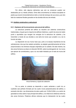 Trabajo final de carrera – Arquitectura Técnica
Propuesta de intervención en la Ermita de Santa Bárbara

Por último, sólo algunos elementos que aún se conservan pueden ser
destacados por su interés artístico. Entre ellos encontramos la moldura esculpida en
piedra que recorre horizontalmente el atrio a nivel del arranque de sus arcos y por otro
lado los rosetones florales gravados en las dovelas del arco de entrada.
8.2. Análisis constructivo y estructural.
8.2.1. Hipótesis del funcionamiento estructural del edificio.
La estructura portante del edificio se resuelve con sistemas constructivos
tradicionales, al igual que la mayoría de edificios históricos, a partir de arcos de medio
punto o apuntados que recogen los empujes de la estructura de cubierta y los
transmiten a través de sus dovelas a una serie de muros que cumplen a su vez la
función de traba.
La disposición de sus muros hace que, junto a la escasa importancia de las
solicitaciones a las que han estado sometidos, se adapten geométricamente de forma
proporcionada a los diversos empujes originados por la cubierta. De esta manera, los
dos arcos formeros se sitúan en dirección NO-SE, sobre la prolongación de los muros
que ejercen de contrafuertes y que a su vez están trabados por el resto de muros del
edificio.

Arcos formeros y cúpula de cabecera
Por su parte, la cubierta se desarrolla a cuatro vertientes a partir de un
cuadrado casi perfecto formado por los cuatro muros perpendiculares del edificio, a
exclusión del atrio. Las dimensiones de este cuadro son 15,02x15,09m y su centro de
gravedad se sitúa sobre el eje principal del edificio, a la mitad de la distancia entre los
dos arcos formeros. Podemos afirmar entonces que la intersección de las cuatro

50

 