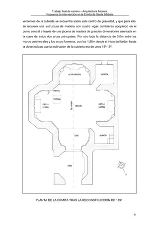 Trabajo final de carrera – Arquitectura Técnica
Propuesta de intervención en la Ermita de Santa Bárbara

vertientes de la cubierta se encuentra sobre este centro de gravedad, y que para ello,
se requiere una estructura de madera con cuatro vigas cumbreras apoyando en el
punto central a través de una jácena de madera de grandes dimensiones asentada en
la clave de estos dos arcos principales. Por otro lado la distancia de 5,0m entre los
muros perimetrales y los arcos formeros, con los 1,80m desde el inicio del faldón hasta
la clave indican que la inclinación de la cubierta era de unos 15º-16º.

PLANTA DE LA ERMITA TRAS LA RECONSTRUCCIÓN DE 1891.

51

 