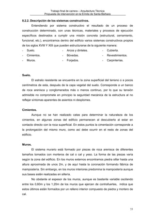 Trabajo final de carrera – Arquitectura Técnica
Propuesta de intervención en la Ermita de Santa Bárbara

8.2.2. Descripción de los sistemas constructivos.
Entendiendo por sistema constructivo el resultado de un proceso de
construcción determinado, con unas técnicas, materiales y procesos de ejecución
específicos destinados a cumplir una misión concreta (estructural, cerramiento,
funcional, etc.), encontramos dentro del edificio varios sistemas constructivos propios
de los siglos XVIII Y XIX que pueden estructurarse de la siguiente manera:
-

Suelo.

-

Arcos y dinteles.

-

Cubierta.

-

Cimientos.

-

Bóvedas.

-

Revestimientos.

-

Muros.

-

Forjados.

-

Carpinterías.

Suelo.
El estrato resistente se encuentra en la zona superficial del terreno o a pocos
centímetros de esta, después de la capa vegetal del suelo. Corresponde a un banco
de roca arenisca y conglomerados más o menos continuo, por lo que su tensión
admisible no compromete en principio la seguridad mecánica de la estructura al no
reflejar síntomas aparentes de asientos ni desplomes.
Cimientos.
Aunque no se han realizado catas para determinar la naturaleza de los
cimientos, en algunas zonas del edificio permanecen al descubierto al estar en
contacto directo con la roca superficial. En estos puntos la cimentación corresponde a
la prolongación del mismo muro, como así debe ocurrir en el resto de zonas del
edificio.
Muros.
El sistema murario está formado por piezas de roca arenisca de diferentes
tamaños tomados con morteros de cal o cal y yeso. La forma de las piezas varía
según la zona del edificio. En los muros externos encontramos piedra sillar hasta una
altura aproximada de unos 2m, y de aquí hasta la coronación formando fábrica de
mampostería. Sin embargo, en los muros interiores predomina la mampostería aunque
sus bases estén realizadas en sillería.
No obstante el espesor de los muros, aunque es bastante variable oscilando
entre los 0,60m y los 1,20m de los muros que ejercen de contrafuertes, indica que
estos últimos están formados por un relleno interior compuesto de piedra y mortero de
cal.

53

 