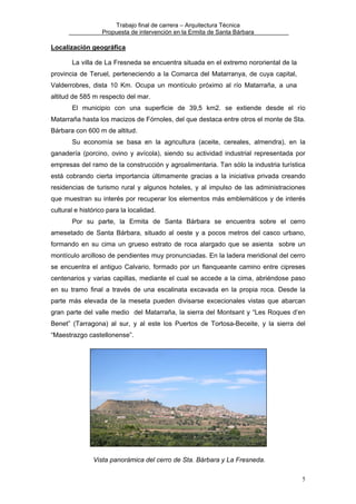 Trabajo final de carrera – Arquitectura Técnica
Propuesta de intervención en la Ermita de Santa Bárbara

Localización geográfica
La villa de La Fresneda se encuentra situada en el extremo nororiental de la
provincia de Teruel, perteneciendo a la Comarca del Matarranya, de cuya capital,
Valderrobres, dista 10 Km. Ocupa un montículo próximo al río Matarraña, a una
altitud de 585 m respecto del mar.
El municipio con una superficie de 39,5 km2. se extiende desde el río
Matarraña hasta los macizos de Fórnoles, del que destaca entre otros el monte de Sta.
Bárbara con 600 m de altitud.
Su economía se basa en la agricultura (aceite, cereales, almendra), en la
ganadería (porcino, ovino y avícola), siendo su actividad industrial representada por
empresas del ramo de la construcción y agroalimentaria. Tan sólo la industria turística
está cobrando cierta importancia últimamente gracias a la iniciativa privada creando
residencias de turismo rural y algunos hoteles, y al impulso de las administraciones
que muestran su interés por recuperar los elementos más emblemáticos y de interés
cultural e histórico para la localidad.
Por su parte, la Ermita de Santa Bárbara se encuentra sobre el cerro
amesetado de Santa Bárbara, situado al oeste y a pocos metros del casco urbano,
formando en su cima un grueso estrato de roca alargado que se asienta sobre un
montículo arcilloso de pendientes muy pronunciadas. En la ladera meridional del cerro
se encuentra el antiguo Calvario, formado por un flanqueante camino entre cipreses
centenarios y varias capillas, mediante el cual se accede a la cima, abriéndose paso
en su tramo final a través de una escalinata excavada en la propia roca. Desde la
parte más elevada de la meseta pueden divisarse excecionales vistas que abarcan
gran parte del valle medio del Matarraña, la sierra del Montsant y “Les Roques d’en
Benet” (Tarragona) al sur, y al este los Puertos de Tortosa-Beceite, y la sierra del
“Maestrazgo castellonense”.

Vista panorámica del cerro de Sta. Bárbara y La Fresneda.
5

 