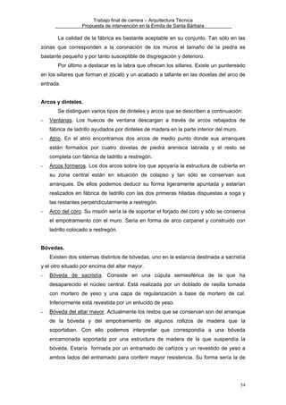 Trabajo final de carrera – Arquitectura Técnica
Propuesta de intervención en la Ermita de Santa Bárbara

La calidad de la fábrica es bastante aceptable en su conjunto. Tan sólo en las
zonas que corresponden a la coronación de los muros el tamaño de la piedra es
bastante pequeño y por tanto susceptible de disgregación y deterioro.
Por último a destacar es la labra que ofrecen los sillares. Existe un puntereado
en los sillares que forman el zócalo y un acabado a tallante en las dovelas del arco de
entrada.
Arcos y dinteles.
Se distinguen varios tipos de dinteles y arcos que se describen a continuación:
-

Ventanas. Los huecos de ventana descargan a través de arcos rebajados de
fábrica de ladrillo ayudados por dinteles de madera en la parte interior del muro.

-

Atrio. En el atrio encontramos dos arcos de medio punto donde sus arranques
están formados por cuatro dovelas de piedra arenisca labrada y el resto se
completa con fábrica de ladrillo a restregón.

-

Arcos formeros. Los dos arcos sobre los que apoyaría la estructura de cubierta en
su zona central están en situación de colapso y tan sólo se conservan sus
arranques. De ellos podemos deducir su forma ligeramente apuntada y estarían
realizados en fábrica de ladrillo con las dos primeras hiladas dispuestas a soga y
las restantes perpendicularmente a restregón.

-

Arco del coro. Su misión sería la de soportar el forjado del coro y sólo se conserva
el empotramiento con el muro. Sería en forma de arco carpanel y construido con
ladrillo colocado a restregón.

Bóvedas.
Existen dos sistemas distintos de bóvedas, uno en la estancia destinada a sacristía
y el otro situado por encima del altar mayor.
-

Bóveda de sacristía. Consiste en una cúpula semiesférica de la que ha
desaparecido el núcleo central. Está realizada por un doblado de rasilla tomada
con mortero de yeso y una capa de regularización a base de mortero de cal.
Inferiormente está revestida por un enlucido de yeso.

-

Bóveda del altar mayor. Actualmente los restos que se conservan son del arranque
de la bóveda y del empotramiento de algunos rollizos de madera que la
soportaban. Con ello podemos interpretar que correspondía a una bóveda
encamonada soportada por una estructura de madera de la que suspendía la
bóveda. Estaría formada por un entramado de cañizos y un revestido de yeso a
ambos lados del entramado para conferir mayor resistencia. Su forma sería la de

54

 