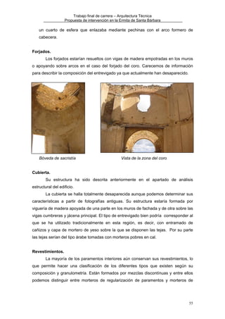 Trabajo final de carrera – Arquitectura Técnica
Propuesta de intervención en la Ermita de Santa Bárbara

un cuarto de esfera que enlazaba mediante pechinas con el arco formero de
cabecera.
Forjados.
Los forjados estarían resueltos con vigas de madera empotradas en los muros
o apoyando sobre arcos en el caso del forjado del coro. Carecemos de información
para describir la composición del entrevigado ya que actualmente han desaparecido.

Bóveda de sacristía

Vista de la zona del coro

Cubierta.
Su estructura ha sido descrita anteriormente en el apartado de análisis
estructural del edificio.
La cubierta se halla totalmente desaparecida aunque podemos determinar sus
características a partir de fotografías antiguas. Su estructura estaría formada por
viguería de madera apoyada de una parte en los muros de fachada y de otra sobre las
vigas cumbreras y jácena principal. El tipo de entrevigado bien podría corresponder al
que se ha utilizado tradicionalmente en esta región, es decir, con entramado de
cañizos y capa de mortero de yeso sobre la que se disponen las tejas. Por su parte
las tejas serían del tipo árabe tomadas con morteros pobres en cal.
Revestimientos.
La mayoría de los paramentos interiores aún conservan sus revestimientos, lo
que permite hacer una clasificación de los diferentes tipos que existen según su
composición y granulometría. Están formados por mezclas discontínuas y entre ellos
podemos distinguir entre morteros de regularización de paramentos y morteros de

55

 