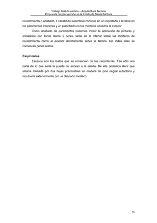 Trabajo final de carrera – Arquitectura Técnica
Propuesta de intervención en la Ermita de Santa Bárbara

revestimiento o acabado. El acabado superficial consiste en un repretado a la llana en
los paramentos interiores y un planchado en los morteros situados al exterior.
Como acabado de paramentos podemos incluir la aplicación de pinturas y
encalados con tonos claros y ocres, tanto en el interior sobre los morteros de
revestimiento como al exterior directamente sobre la fábrica. De todas ellas se
conservan pocos restos.
Carpinterías.
Escasos son los restos que se conservan de las carpinterías. Tan sólo una
parte de lo que sería la puerta de acceso a la ermita. De ella podemos decir que
estaría formada por dos hojas practicables en madera de pino negral autóctono y
recubierta exteriormente por un chapado metálico.

56

 