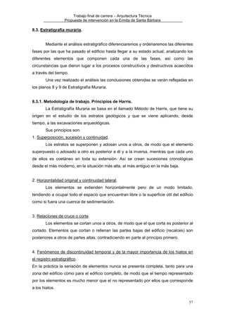 Trabajo final de carrera – Arquitectura Técnica
Propuesta de intervención en la Ermita de Santa Bárbara

8.3. Estratigrafía muraria.
Mediante el análisis estratigráfico diferenciaremos y ordenaremos las diferentes
fases por las que ha pasado el edificio hasta llegar a su estado actual, analizando los
diferentes elementos que componen cada una de las fases, así como las
circunstancias que dieron lugar a los procesos constructivos y destructivos acaecidos
a través del tiempo.
Una vez realizado el análisis las conclusiones obtenidas se verán reflejadas en
los planos 8 y 9 de Estratigrafía Muraria.
8.3.1. Metodología de trabajo. Principios de Harris.
La Estratigrafía Muraria se basa en el llamado Método de Harris, que tiene su
origen en el estudio de los estratos geológicos y que se viene aplicando, desde
tiempo, a las excavaciones arqueológicas.
Sus principios son:
1. Superposición, sucesión y continuidad.
Los estratos se superponen y adosan unos a otros, de modo que el elemento
superpuesto o adosado a otro es posterior a él y a la inversa, mientras que cada uno
de ellos es coetáneo en toda su extensión. Así se crean sucesiones cronológicas
desde el más moderno, en la situación más alta, al más antiguo en la más baja.
2. Horizontalidad original y continuidad lateral.
Los elementos se extienden horizontalmente pero de un modo limitado,
tendiendo a ocupar todo el espacio que encuentran libre o la superficie útil del edificio
como si fuera una cuenca de sedimentación.
3. Relaciones de cruce o corte.
Los elementos se cortan unos a otros, de modo que el que corta es posterior al
cortado. Elementos que cortan o rellenan las partes bajas del edificio (recalces) son
posteriores a otros de partes altas, contradiciendo en parte al principio primero.
4. Fenómenos de discontinuidad temporal y de la mayor importancia de los hiatos en
el registro estratigráfico.
En la práctica la seriación de elementos nunca se presenta completa, tanto para una
zona del edificio como para el edificio completo, de modo que el tiempo representado
por los elementos es mucho menor que el no representado por ellos que corresponde
a los hiatos.
57

 