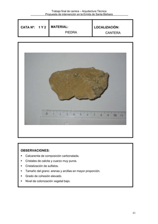 Trabajo final de carrera – Arquitectura Técnica
Propuesta de intervención en la Ermita de Santa Bárbara

CATA Nº:

1Y2

MATERIAL:

LOCALIZACIÓN:

PIEDRA

CANTERA

OBSERVACIONES:
Calcarenita de composición carbonatada.
Cristales de calcita y cuarzo muy puros.
Cristalización de sulfatos.
Tamaño del grano: arenas y arcillas en mayor proporción.
Grado de cohesión elevado.
Nivel de colonización vegetal bajo.

61

 