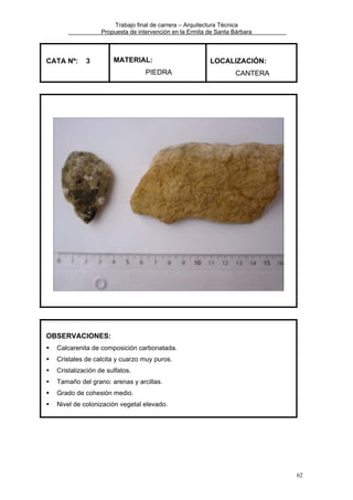 Trabajo final de carrera – Arquitectura Técnica
Propuesta de intervención en la Ermita de Santa Bárbara

CATA Nº:

3

MATERIAL:
PIEDRA

LOCALIZACIÓN:
CANTERA

OBSERVACIONES:
Calcarenita de composición carbonatada.
Cristales de calcita y cuarzo muy puros.
Cristalización de sulfatos.
Tamaño del grano: arenas y arcillas.
Grado de cohesión medio.
Nivel de colonización vegetal elevado.

62

 