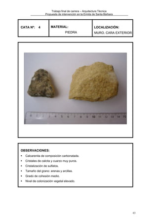 Trabajo final de carrera – Arquitectura Técnica
Propuesta de intervención en la Ermita de Santa Bárbara

CATA Nº:

4

MATERIAL:
PIEDRA

LOCALIZACIÓN:
MURO. CARA EXTERIOR

OBSERVACIONES:
Calcarenita de composición carbonatada.
Cristales de calcita y cuarzo muy puros.
Cristalización de sulfatos.
Tamaño del grano: arenas y arcillas.
Grado de cohesión medio.
Nivel de colonización vegetal elevado.

63

 