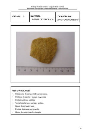 Trabajo final de carrera – Arquitectura Técnica
Propuesta de intervención en la Ermita de Santa Bárbara

CATA Nº:

5

MATERIAL:
PIEDRA DETERIORADA

LOCALIZACIÓN:
MURO. CARA EXTERIOR

OBSERVACIONES:
Calcarenita de composición carbonatada.
Cristales de calcita y cuarzo muy puros.
Cristalización de sulfatos.
Tamaño del grano: arenas y arcillas.
Grado de cohesión bajo.
Pérdida de matriz cementante.
Grado de meteorización elevado.

64

 