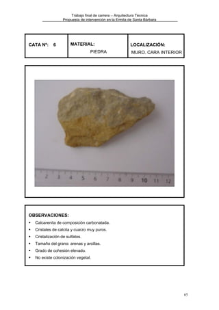 Trabajo final de carrera – Arquitectura Técnica
Propuesta de intervención en la Ermita de Santa Bárbara

CATA Nº:

6

MATERIAL:
PIEDRA

LOCALIZACIÓN:
MURO. CARA INTERIOR

OBSERVACIONES:
Calcarenita de composición carbonatada.
Cristales de calcita y cuarzo muy puros.
Cristalización de sulfatos.
Tamaño del grano: arenas y arcillas.
Grado de cohesión elevado.
No existe colonización vegetal.

65

 