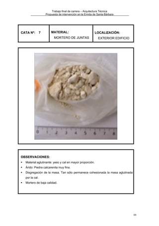 Trabajo final de carrera – Arquitectura Técnica
Propuesta de intervención en la Ermita de Santa Bárbara

CATA Nº:

7

MATERIAL:
MORTERO DE JUNTAS

LOCALIZACIÓN:
EXTERIOR EDIFICIO

OBSERVACIONES:
Material aglutinante: yeso y cal en mayor proporción.
Árido: Piedra calcarenita muy fina.
Disgregación de la masa. Tan sólo permanece cohesionada la masa aglutinada
por la cal.
Mortero de baja calidad.

66

 