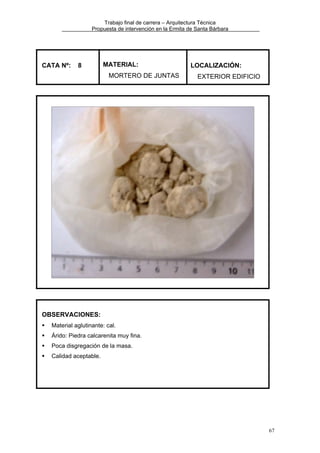 Trabajo final de carrera – Arquitectura Técnica
Propuesta de intervención en la Ermita de Santa Bárbara

CATA Nº:

8

MATERIAL:
MORTERO DE JUNTAS

LOCALIZACIÓN:
EXTERIOR EDIFICIO

OBSERVACIONES:
Material aglutinante: cal.
Árido: Piedra calcarenita muy fina.
Poca disgregación de la masa.
Calidad aceptable.

67

 