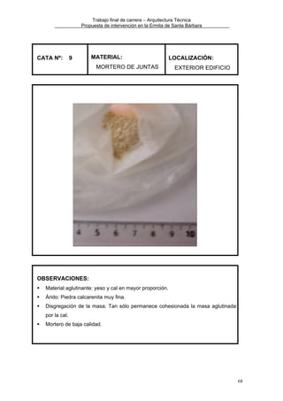 Trabajo final de carrera – Arquitectura Técnica
Propuesta de intervención en la Ermita de Santa Bárbara

CATA Nº:

9

MATERIAL:
MORTERO DE JUNTAS

LOCALIZACIÓN:
EXTERIOR EDIFICIO

OBSERVACIONES:
Material aglutinante: yeso y cal en mayor proporción.
Árido: Piedra calcarenita muy fina.
Disgregación de la masa. Tan sólo permanece cohesionada la masa aglutinada
por la cal.
Mortero de baja calidad.

68

 