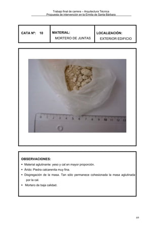 Trabajo final de carrera – Arquitectura Técnica
Propuesta de intervención en la Ermita de Santa Bárbara

CATA Nº:

10

MATERIAL:
MORTERO DE JUNTAS

LOCALIZACIÓN:
EXTERIOR EDIFICIO

OBSERVACIONES:
Material aglutinante: yeso y cal en mayor proporción.
Árido: Piedra calcarenita muy fina.
Disgregación de la masa. Tan sólo permanece cohesionada la masa aglutinada
por la cal.
Mortero de baja calidad.

69

 