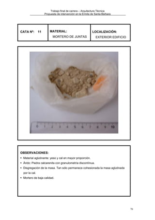 Trabajo final de carrera – Arquitectura Técnica
Propuesta de intervención en la Ermita de Santa Bárbara

CATA Nº:

11

MATERIAL:

LOCALIZACIÓN:

MORTERO DE JUNTAS

EXTERIOR EDIFICIO

OBSERVACIONES:
Material aglutinante: yeso y cal en mayor proporción.
Árido: Piedra calcarenita con granulometría discontínua.
Disgregación de la masa. Tan sólo permanece cohesionada la masa aglutinada
por la cal.
Mortero de baja calidad.

70

 