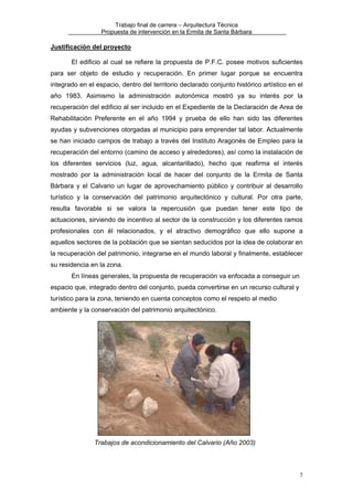 Trabajo final de carrera – Arquitectura Técnica
Propuesta de intervención en la Ermita de Santa Bárbara

Justificación del proyecto
El edificio al cual se refiere la propuesta de P.F.C. posee motivos suficientes
para ser objeto de estudio y recuperación. En primer lugar porque se encuentra
integrado en el espacio, dentro del territorio declarado conjunto histórico artístico en el
año 1983. Asimismo la administración autonómica mostró ya su interés por la
recuperación del edificio al ser incluido en el Expediente de la Declaración de Area de
Rehabilitación Preferente en el año 1994 y prueba de ello han sido las diferentes
ayudas y subvenciones otorgadas al municipio para emprender tal labor. Actualmente
se han iniciado campos de trabajo a través del Instituto Aragonés de Empleo para la
recuperación del entorno (camino de acceso y alrededores), así como la instalación de
los diferentes servicios (luz, agua, alcantarillado), hecho que reafirma el interés
mostrado por la administración local de hacer del conjunto de la Ermita de Santa
Bárbara y el Calvario un lugar de aprovechamiento público y contribuir al desarrollo
turístico y la conservación del patrimonio arquitectónico y cultural. Por otra parte,
resulta favorable si se valora la repercusión que puedan tener este tipo de
actuaciones, sirviendo de incentivo al sector de la construcción y los diferentes ramos
profesionales con él relacionados, y el atractivo demográfico que ello supone a
aquellos sectores de la población que se sientan seducidos por la idea de colaborar en
la recuperación del patrimonio, integrarse en el mundo laboral y finalmente, establecer
su residencia en la zona.
En líneas generales, la propuesta de recuperación va enfocada a conseguir un
espacio que, integrado dentro del conjunto, pueda convertirse en un recurso cultural y
turístico para la zona, teniendo en cuenta conceptos como el respeto al medio
ambiente y la conservación del patrimonio arquitectónico.

Trabajos de acondicionamiento del Calvario (Año 2003)

7

 