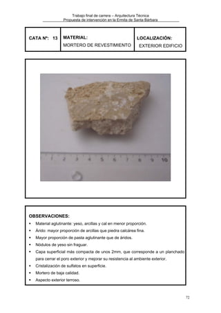 Trabajo final de carrera – Arquitectura Técnica
Propuesta de intervención en la Ermita de Santa Bárbara

CATA Nº: 13

MATERIAL:
MORTERO DE REVESTIMIENTO

LOCALIZACIÓN:
EXTERIOR EDIFICIO

OBSERVACIONES:
Material aglutinante: yeso, arcillas y cal en menor proporción.
Árido: mayor proporción de arcillas que piedra calcárea fina.
Mayor proporción de pasta aglutinante que de áridos.
Nódulos de yeso sin fraguar.
Capa superficial más compacta de unos 2mm, que corresponde a un planchado
para cerrar el poro exterior y mejorar su resistencia al ambiente exterior.
Cristalización de sulfatos en superficie.
Mortero de baja calidad.
Aspecto exterior terroso.

72

 